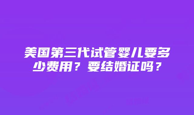 美国第三代试管婴儿要多少费用？要结婚证吗？