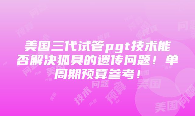 美国三代试管pgt技术能否解决狐臭的遗传问题！单周期预算参考！