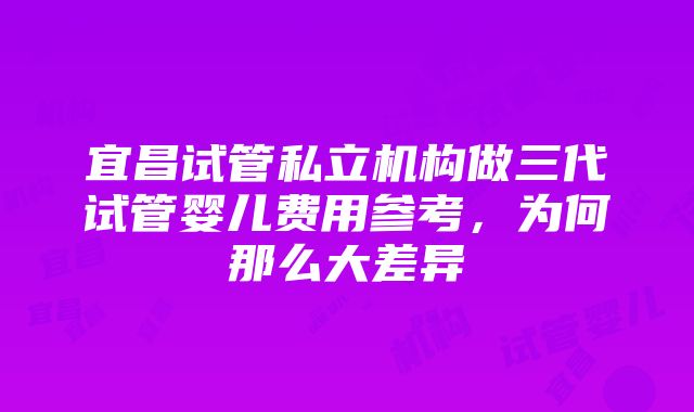 宜昌试管私立机构做三代试管婴儿费用参考，为何那么大差异