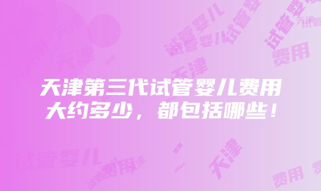 天津第三代试管婴儿费用大约多少，都包括哪些！