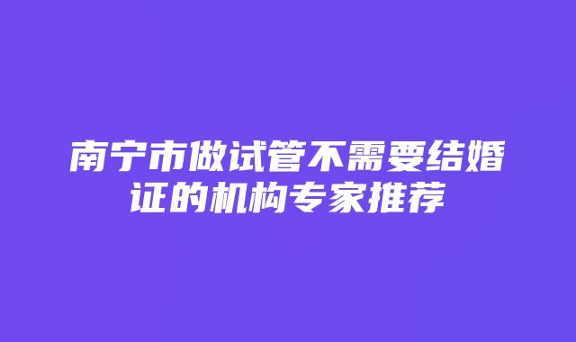 南宁市做试管不需要结婚证的机构专家推荐