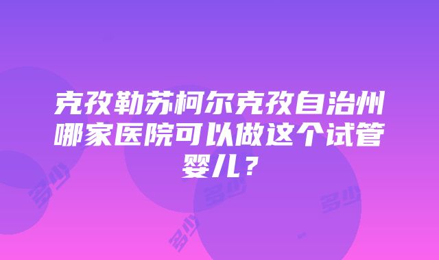 克孜勒苏柯尔克孜自治州哪家医院可以做这个试管婴儿？