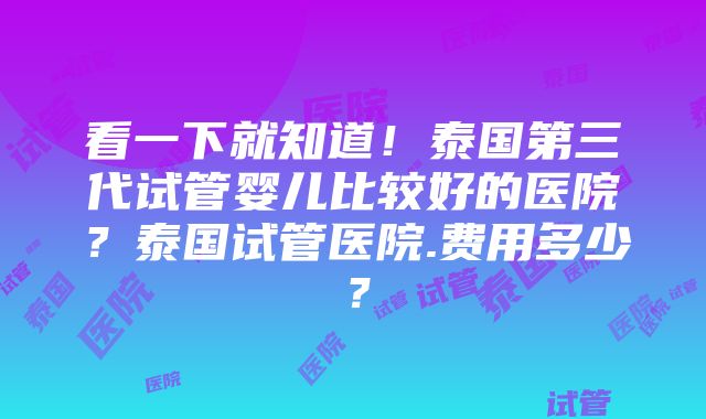 看一下就知道！泰国第三代试管婴儿比较好的医院？泰国试管医院.费用多少？