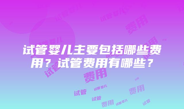 试管婴儿主要包括哪些费用？试管费用有哪些？