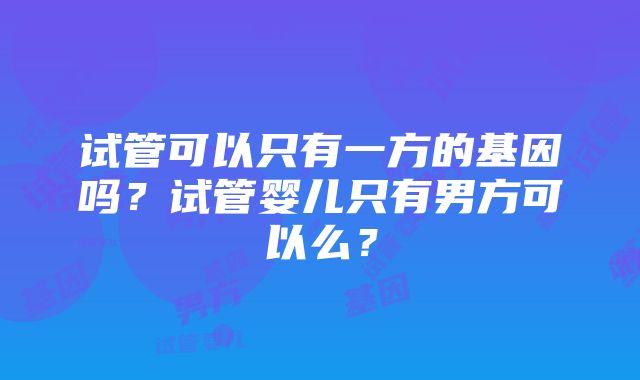 试管可以只有一方的基因吗？试管婴儿只有男方可以么？