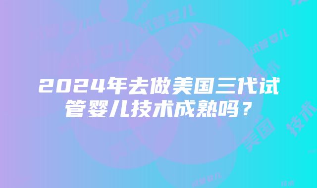 2024年去做美国三代试管婴儿技术成熟吗？