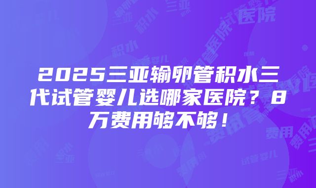 2025三亚输卵管积水三代试管婴儿选哪家医院？8万费用够不够！