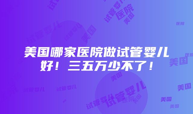 美国哪家医院做试管婴儿好！三五万少不了！