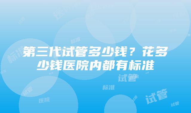 第三代试管多少钱？花多少钱医院内都有标准