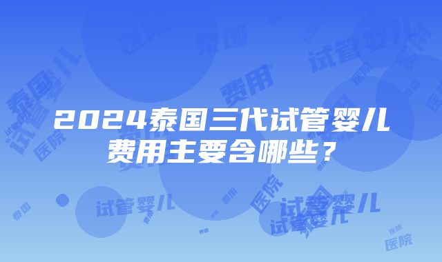 2024泰国三代试管婴儿费用主要含哪些？