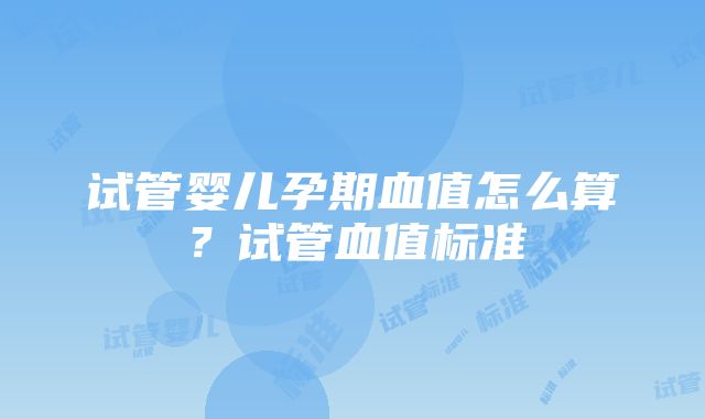 试管婴儿孕期血值怎么算？试管血值标准