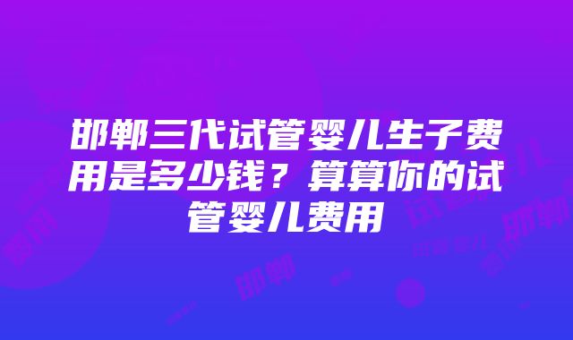 邯郸三代试管婴儿生子费用是多少钱？算算你的试管婴儿费用