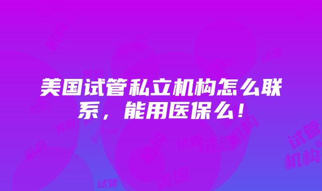 美国试管私立机构怎么联系，能用医保么！