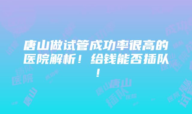 唐山做试管成功率很高的医院解析！给钱能否插队！