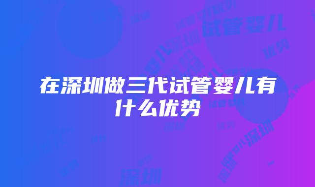 在深圳做三代试管婴儿有什么优势