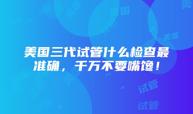 美国三代试管什么检查最准确，千万不要嘴馋！