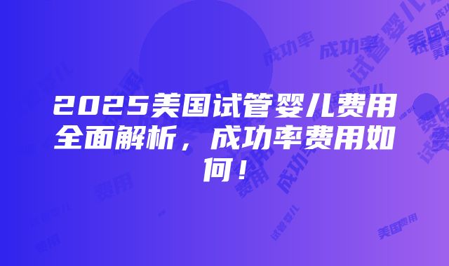 2025美国试管婴儿费用全面解析，成功率费用如何！