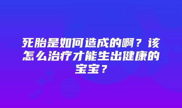 死胎是如何造成的啊？该怎么治疗才能生出健康的宝宝？