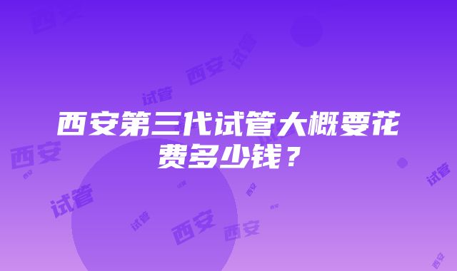 西安第三代试管大概要花费多少钱？