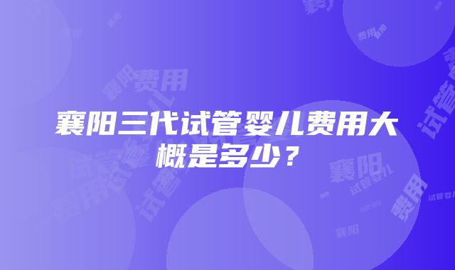 襄阳三代试管婴儿费用大概是多少？