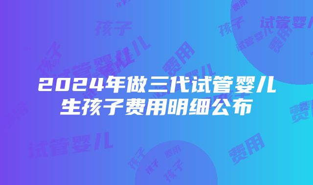 2024年做三代试管婴儿生孩子费用明细公布