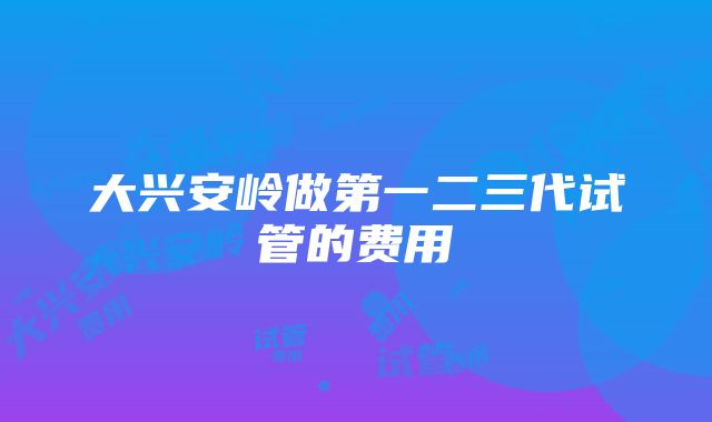 大兴安岭做第一二三代试管的费用