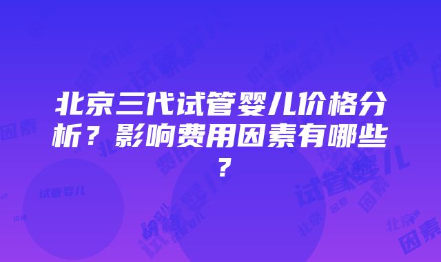 北京三代试管婴儿价格分析？影响费用因素有哪些？