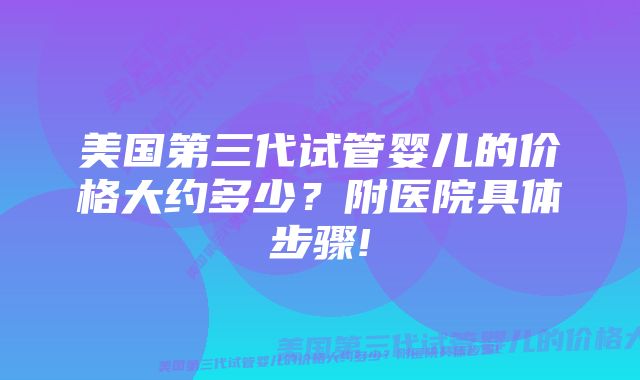 美国第三代试管婴儿的价格大约多少？附医院具体步骤!