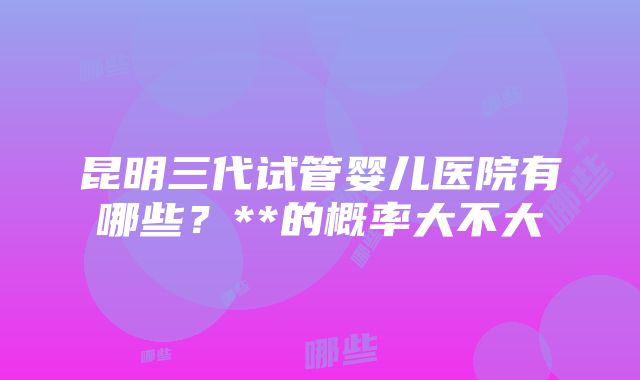 昆明三代试管婴儿医院有哪些？**的概率大不大