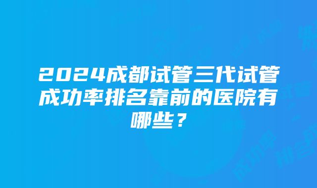 2024成都试管三代试管成功率排名靠前的医院有哪些？