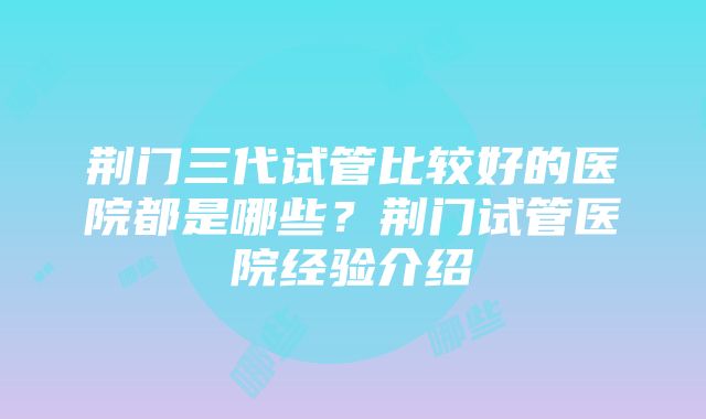 荆门三代试管比较好的医院都是哪些？荆门试管医院经验介绍