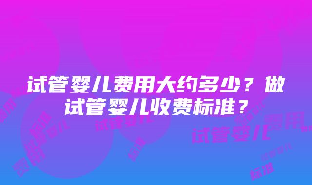 试管婴儿费用大约多少？做试管婴儿收费标准？