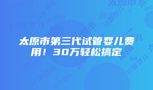 太原市第三代试管婴儿费用！30万轻松搞定