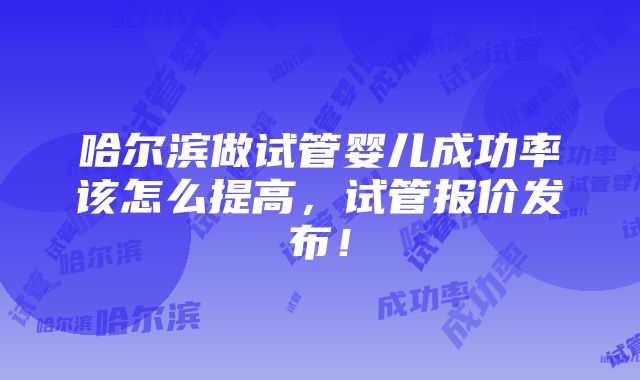 哈尔滨做试管婴儿成功率该怎么提高，试管报价发布！