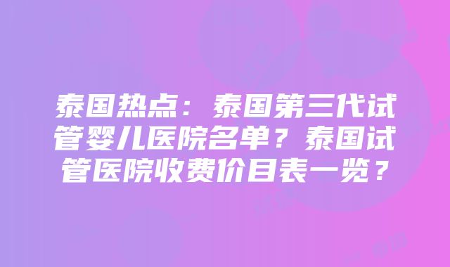 泰国热点：泰国第三代试管婴儿医院名单？泰国试管医院收费价目表一览？