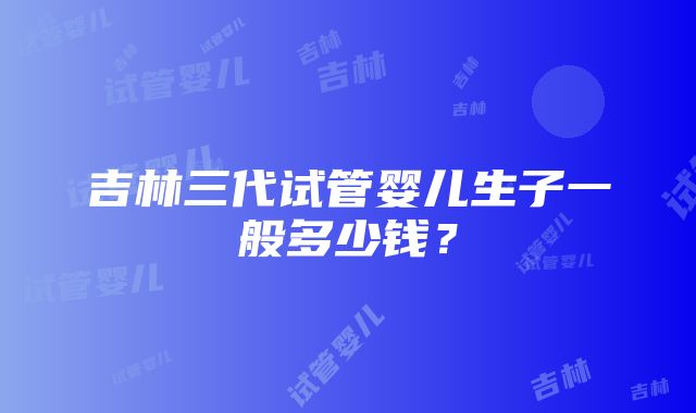 吉林三代试管婴儿生子一般多少钱？