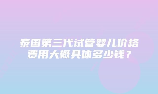 泰国第三代试管婴儿价格费用大概具体多少钱？