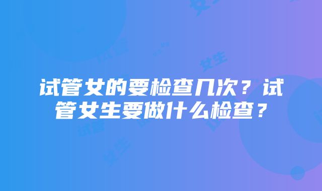 试管女的要检查几次？试管女生要做什么检查？