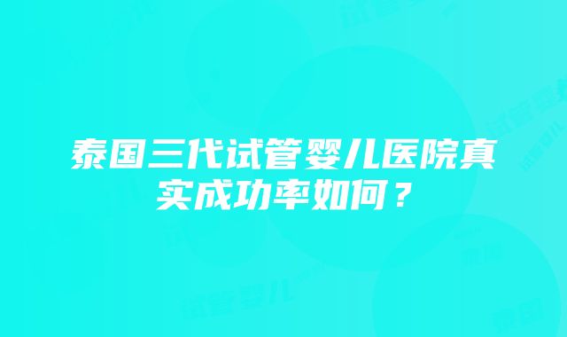 泰国三代试管婴儿医院真实成功率如何？