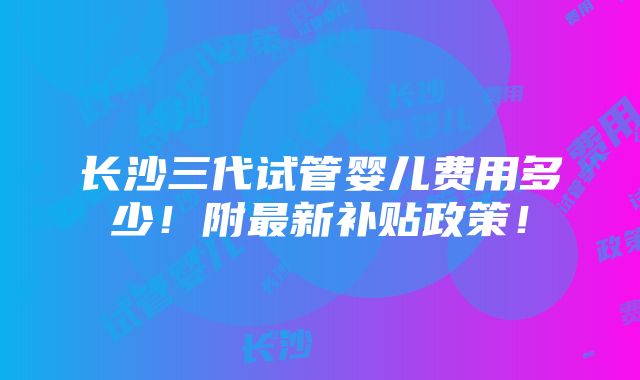 长沙三代试管婴儿费用多少！附最新补贴政策！