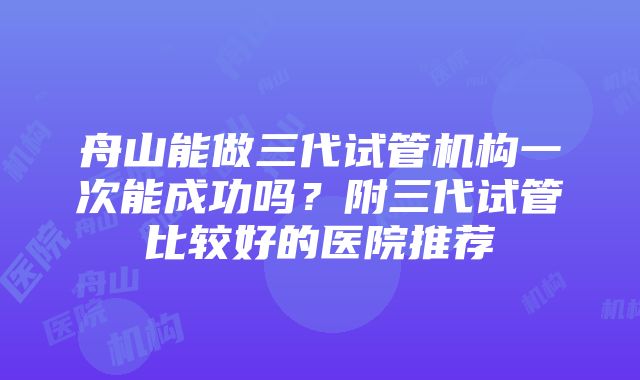 舟山能做三代试管机构一次能成功吗？附三代试管比较好的医院推荐