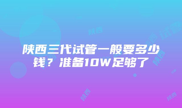 陕西三代试管一般要多少钱？准备10W足够了