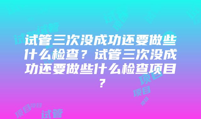 试管三次没成功还要做些什么检查？试管三次没成功还要做些什么检查项目？