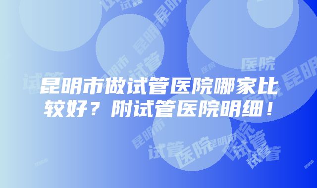 昆明市做试管医院哪家比较好？附试管医院明细！