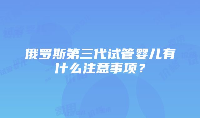 俄罗斯第三代试管婴儿有什么注意事项？