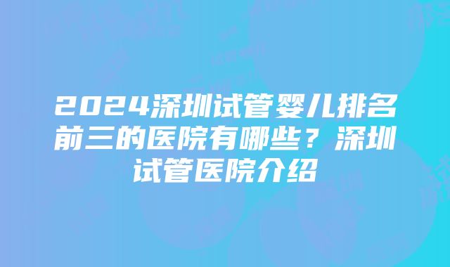 2024深圳试管婴儿排名前三的医院有哪些？深圳试管医院介绍