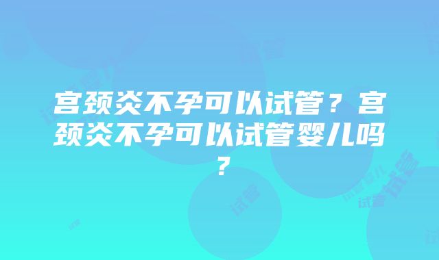 宫颈炎不孕可以试管？宫颈炎不孕可以试管婴儿吗？