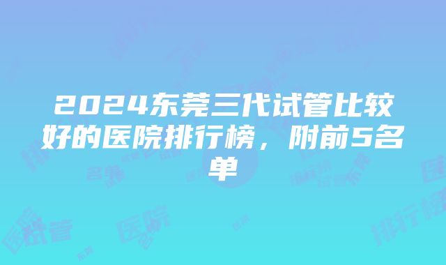 2024东莞三代试管比较好的医院排行榜，附前5名单