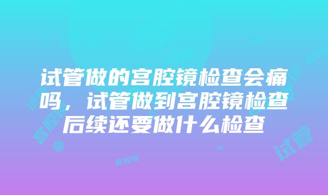 试管做的宫腔镜检查会痛吗，试管做到宫腔镜检查后续还要做什么检查