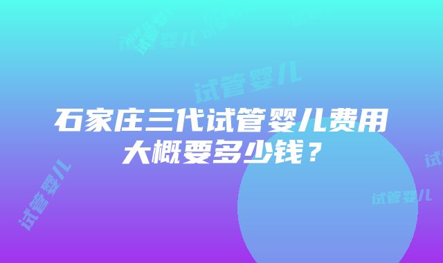 石家庄三代试管婴儿费用大概要多少钱？